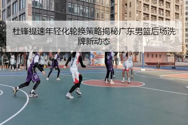 杜锋提速年轻化轮换策略揭秘广东男篮后场洗牌新动态